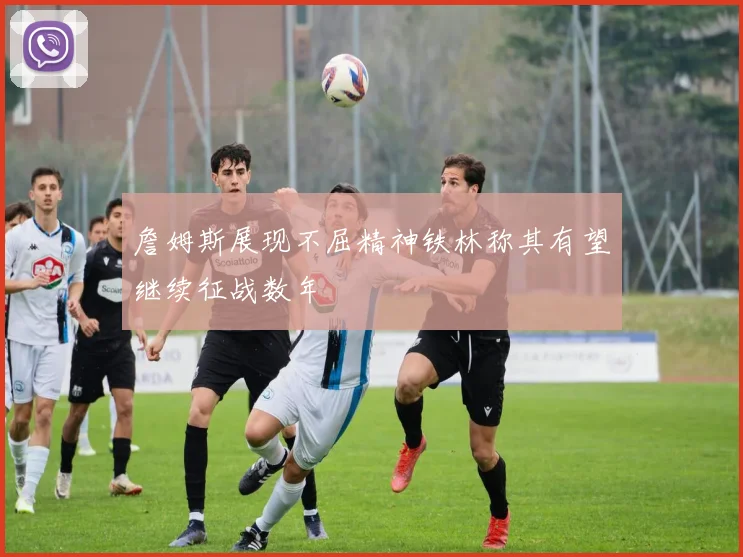 詹姆斯展现不屈精神铁林称其有望继续征战数年