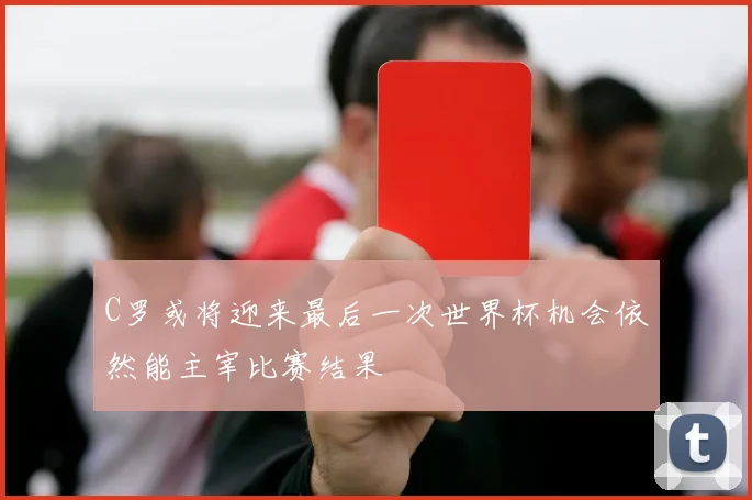 C罗或将迎来最后一次世界杯机会依然能主宰比赛结果
