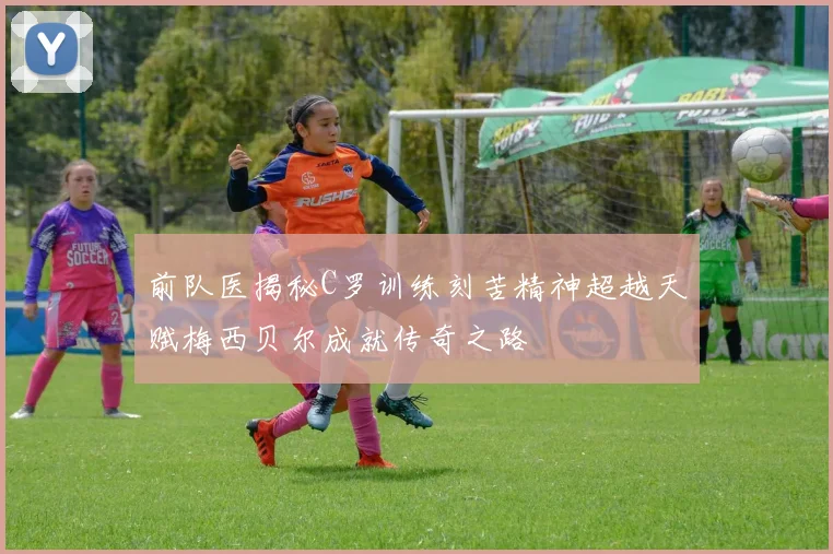 前队医揭秘C罗训练刻苦精神超越天赋梅西贝尔成就传奇之路