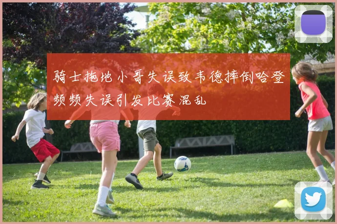 骑士拖地小哥失误致韦德摔倒哈登频频失误引发比赛混乱