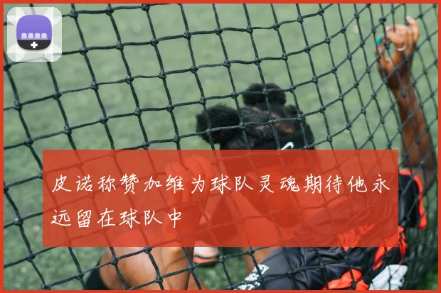 皮诺称赞加维为球队灵魂期待他永远留在球队中