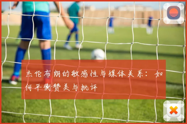 杰伦布朗的敏感性与媒体关系：如何平衡赞美与批评