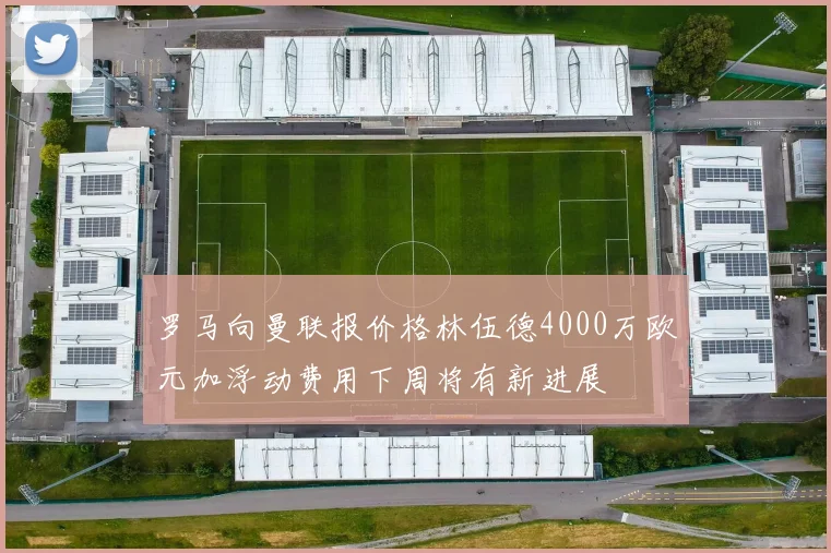 罗马向曼联报价格林伍德4000万欧元加浮动费用下周将有新进展