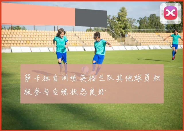 萨卡独自训练英格兰队其他球员积极参与合练状态良好