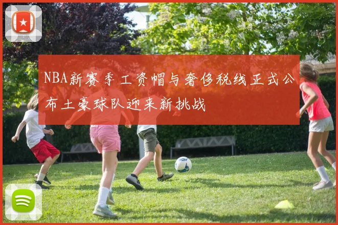 NBA新赛季工资帽与奢侈税线正式公布土豪球队迎来新挑战