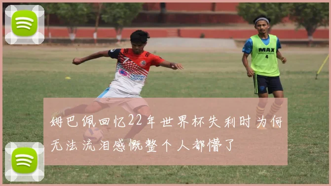 姆巴佩回忆22年世界杯失利时为何无法流泪感慨整个人都懵了