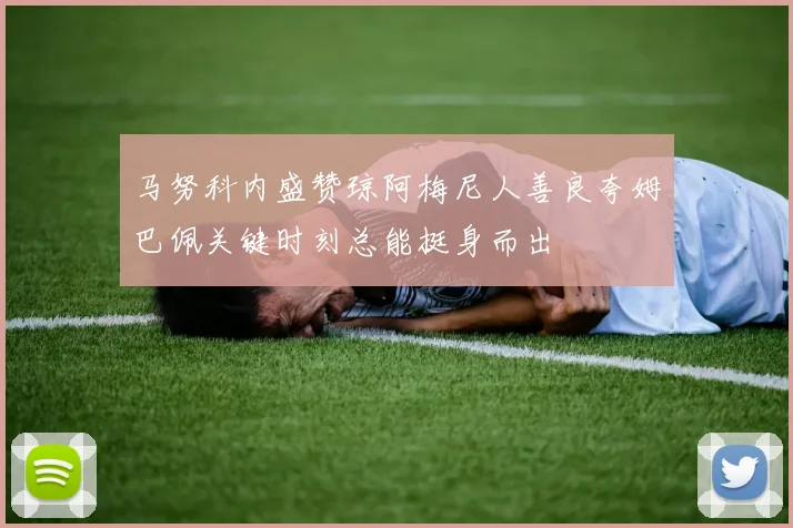 马努科内盛赞琼阿梅尼人善良夸姆巴佩关键时刻总能挺身而出