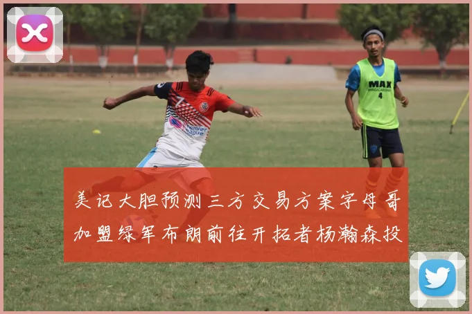 美记大胆预测三方交易方案字母哥加盟绿军布朗前往开拓者杨瀚森投奔雄鹿